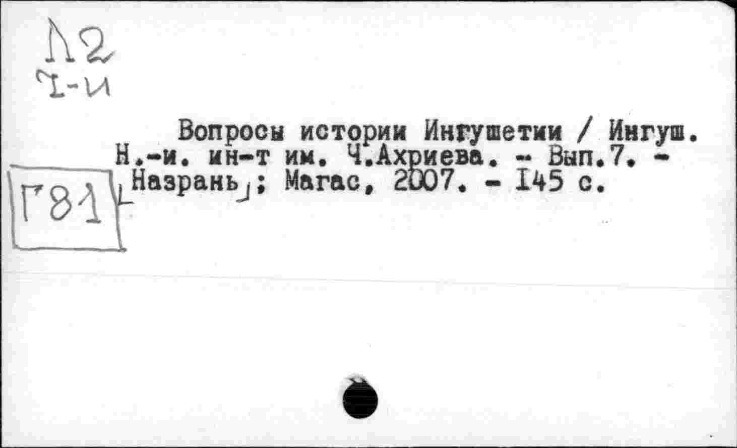 ﻿
Вопросы истории Ингушетии / Ингуш. Н.-и. ин-т им. Ч.Ахриева. - Вып.7. -.Назрань^; Магас, 2D07. - 145 с.